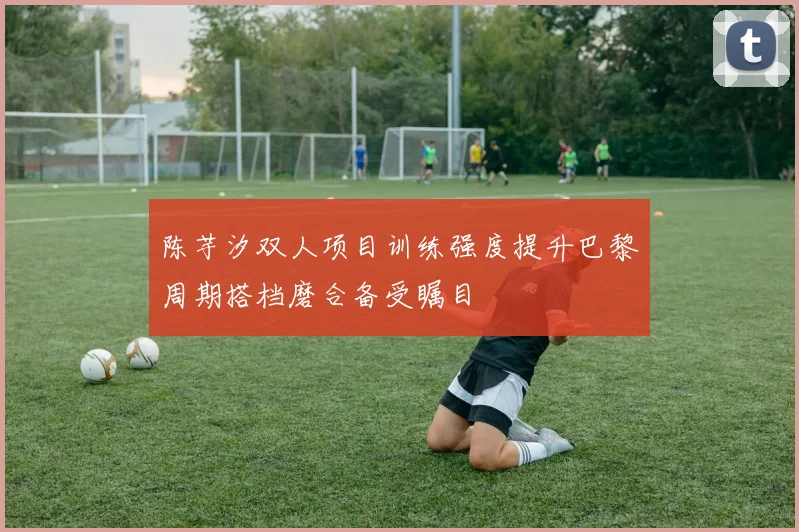陈芋汐双人项目训练强度提升巴黎周期搭档磨合备受瞩目